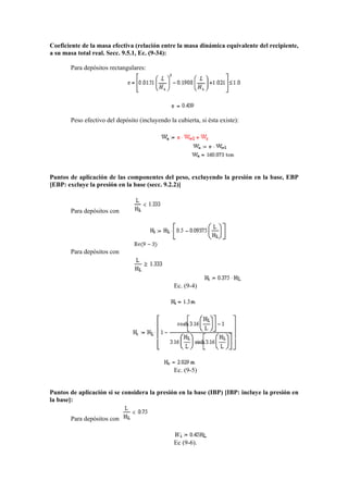 Coeficiente de la masa efectiva (relación entre la masa dinámica equivalente del recipiente,
a su masa total real. Secc. 9.5.1, Ec. (9-34):
Para depósitos rectangulares:
Peso efectivo del depósito (incluyendo la cubierta, si ésta existe):
Puntos de aplicación de las componentes del peso, excluyendo la presión en la base, EBP
[EBP: excluye la presión en la base (secc. 9.2.2)]
Para depósitos con
Para depósitos con
Ec. (9-4)
Ec. (9-5)
Puntos de aplicación si se considera la presión en la base (IBP) [IBP: incluye la presión en
la base]:
Para depósitos con
Ec (9-6).
 