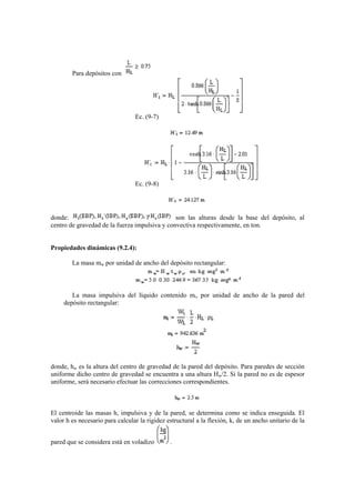 Para depósitos con
Ec. (9-7)
Ec. (9-8)
donde: son las alturas desde la base del depósito, al
centro de gravedad de la fuerza impulsiva y convectiva respectivamente, en ton.
Propiedades dinámicas (9.2.4):
La masa mw por unidad de ancho del depósito rectangular:
La masa impulsiva del líquido contenido mi, por unidad de ancho de la pared del
depósito rectangular:
donde, hw es la altura del centro de gravedad de la pared del depósito. Para paredes de sección
uniforme dicho centro de gravedad se encuentra a una altura Hw/2. Si la pared no es de espesor
uniforme, será necesario efectuar las correcciones correspondientes.
El centroide las masas h, impulsiva y de la pared, se determina como se indica enseguida. El
valor h es necesario para calcular la rigidez estructural a la flexión, k, de un ancho unitario de la
pared que se considera está en voladizo .
 
