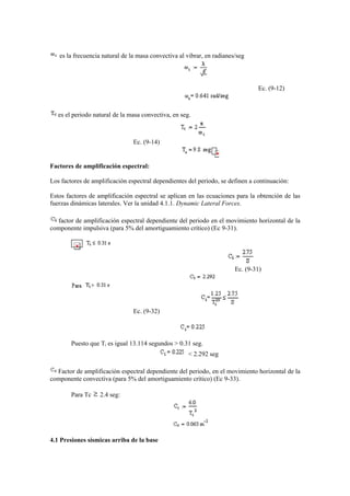es la frecuencia natural de la masa convectiva al vibrar, en radianes/seg
Ec. (9-12)
es el periodo natural de la masa convectiva, en seg.
Ec. (9-14)
Factores de amplificación espectral:
Los factores de amplificación espectral dependientes del periodo, se definen a continuación:
Estos factores de amplificación espectral se aplican en las ecuaciones para la obtención de las
fuerzas dinámicas laterales. Ver la unidad 4.1.1. Dynamic Lateral Forces.
factor de amplificación espectral dependiente del periodo en el movimiento horizontal de la
componente impulsiva (para 5% del amortiguamiento crítico) (Ec 9-31).
Ec. (9-31)
Ec. (9-32)
Puesto que Ti es igual 13.114 segundos > 0.31 seg.
< 2.292 seg
Factor de amplificación espectral dependiente del periodo, en el movimiento horizontal de la
componente convectiva (para 5% del amortiguamiento crítico) (Ec 9-33).
Para Tc 2.4 seg:
4.1 Presiones sísmicas arriba de la base
 