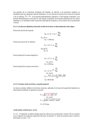 Las paredes de la estructura recipiente del líquido, en adición a las presiones estáticas se
diseñarán para las siguientes fuerzas dinámicas: a) Las fuerzas de inercia de la masa de la pared
y de la cubierta, y ; b) la presión hidrodinámica impulsiva Pi del líquido contenido; c) la
presión hidrodinámica convectiva Pc del líquido contenido; d) la presión dinámica de los suelos
saturados y no saturados sobre la porción enterrada de la pared, y e) los efectos de la aceleración
vertical.
4.1.1. Las fuerzas dinámicas laterales arriba de la base se determinarán como sigue:
Fuerza de inercia de la pared:
Ec. (4-1)
Fuerza de inercia de la cubierta:
Ec.(4-2)
Fuerza lateral de la masa impulsiva:
Ec. (4-3)
Fuerza lateral de la masa convectiva:
Ec. (4-4)
4.1.2. Cortante total en la base, ecuación general
La fuerza cortante, debida a las fuerzas sísmicas, aplicada en la base de la pared del depósito se
determinará mediante la siguiente ecuación:
Ec. (4-5)
Aceleración vertical (secc. 4.1.4)
4.1.4.1. El depósito se deberá diseñar para los efectos de la aceleración vertical. De no contarse
con el espectro de respuesta específico del sitio, la relación b entre las acelera-ciones vertical y
horizontal, no será < 2/3.
 