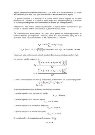 la pared; b) un medio de la fuerza impulsiva Pi; c) un medio de la fuerza convectiva , Pc; y d) la
presión dinámica del suelo y del agua freática contra la porción enterrada de la pared.
Las paredes paralelas a la dirección de la fuerza sísmica estarán cargadas en su plano
(dimensión L), a causa de: a) la fuerza de inercia propia de la pared en su plano; y b) la fuerzas
en su plano que corresponden a las reacciones de las paredes que convergen entre sí.
Sobrepuestas a estas fuerzas laterales desbalanceadas existen las fuerzas hidro-dinámicas que
resultan de la fuerza, también hidrodinámica, phy actuando en cada pared.
Fuerza lateral de inercia debida a Ww (masa de las paredes del depósito) por unidad de
altura del depósito, que se presenta a un nivel y arriba de la base del mismo, en kg por m de
altura de la pared. Véase el Comentario en R5.3 del Informe ACI 350.3-01.
Esta presión actúa uniformemente sobre la pared del depósito concentrada a una altura Hw/2.
Las presiones impulsiva y conectiva:
La fuerza hidrodinámica a una altura y sobre la base, se determinará con la ecuación siguiente:
Ec. (5-1)
De las expresiones anteriores se obtienen los siguientes resultados:
La presión impulsiva en la superficie del líquido:
Pisup = 2.16 ton/m;
La presión impulsiva en el fondo del líquido:
Pifondo = 15.16 ton/m;
La presión convectiva en la superficie del líquido:
Pcsup = 3.49 ton/m;
La presión convectiva en el fondo del líquido:
Pcfondo = 3.21 ton/m
Se reemplazan los valores calculados en la ecuación 5-1:
 