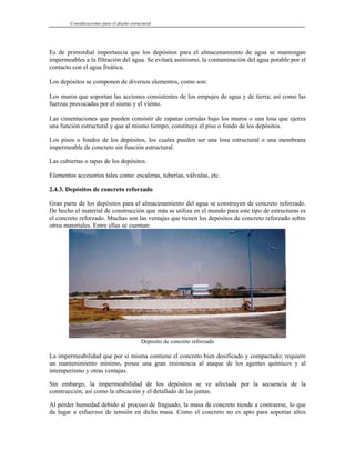 Consideraciones para el diseño estructural
Es de primordial importancia que los depósitos para el almacenamiento de agua se mantengan
impermeables a la filtración del agua. Se evitará asimismo, la contaminación del agua potable por el
contacto con el agua freática.
Los depósitos se componen de diversos elementos, como son:
Los muros que soportan las acciones consistentes de los empujes de agua y de tierra; así como las
fuerzas provocadas por el sismo y el viento.
Las cimentaciones que pueden consistir de zapatas corridas bajo los muros o una losa que ejerza
una función estructural y que al mismo tiempo, constituya el piso o fondo de los depósitos.
Los pisos o fondos de los depósitos, los cuales pueden ser una losa estructural o una membrana
impermeable de concreto sin función estructural.
Las cubiertas o tapas de los depósitos.
Elementos accesorios tales como: escaleras, tuberías, válvulas, etc.
2.4.3. Depósitos de concreto reforzado
Gran parte de los depósitos para el almacenamiento del agua se construyen de concreto reforzado.
De hecho el material de construcción que más se utiliza en el mundo para este tipo de estructuras es
el concreto reforzado. Muchas son las ventajas que tienen los depósitos de concreto reforzado sobre
otros materiales. Entre ellas se cuentan:
Deposito de concreto reforzado
La impermeabilidad que por sí misma contiene el concreto bien dosificado y compactado; requiere
un mantenimiento mínimo, posee una gran resistencia al ataque de los agentes químicos y al
intemperismo y otras ventajas.
Sin embargo, la impermeabilidad de los depósitos se ve afectada por la secuencia de la
construcción, así como la ubicación y el detallado de las juntas.
Al perder humedad debido al proceso de fraguado, la masa de concreto tiende a contraerse, lo que
da lugar a esfuerzos de tensión en dicha masa. Como el concreto no es apto para soportar altos
 
