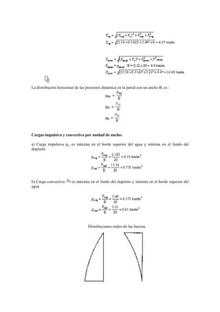 La distribución horizontal de las presiones dinámica en la pared con un ancho B, es :
Cargas impulsiva y convectiva por unidad de ancho:
a) Carga impulsiva piy es máxima en el borde superior del agua y mínima en el fondo del
depósito
b) Carga convectiva es máxima en el fondo del depósito y mínima en el borde superior del
agua
Distribuciones reales de las fuerzas
 