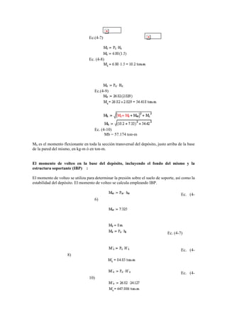 Ec.(4-7)
Ec. (4-8)
Ec.(4-9)
Ec. (4-10)
Mb = 57.174 ton-m
Mb es el momento flexionante en toda la sección transversal del depósito, justo arriba de la base
de la pared del mismo, en kg-m ó en ton-m.
El momento de volteo en la base del depósito, incluyendo el fondo del mismo y la
estructura soportante (IBP) :
El momento de volteo se utiliza para determinar la presión sobre el suelo de soporte, así como la
estabilidad del depósito. El momento de volteo se calcula empleando IBP.
Ec. (4-
6)
Ec. (4-7)
Ec. (4-
8)
Ec. (4-
10)
 