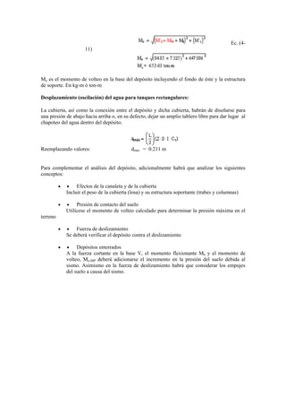Ec. (4-
11)
Mo es el momento de volteo en la base del depósito incluyendo el fondo de éste y la estructura
de soporte. En kg-m ó ton-m
Desplazamiento (oscilación) del agua para tanques rectangulares:
La cubierta, así como la conexión entre el depósito y dicha cubierta, habrán de diseñarse para
una presión de abajo hacia arriba o, en su defecto, dejar un amplio tablero libre para dar lugar al
chapoteo del agua dentro del depósito.
Reemplazando valores: dmáx = 0.211 m
Para complementar el análisis del depósito, adicionalmente habrá que analizar los siguientes
conceptos:
• • Efectos de la canaleta y de la cubierta
Incluir el peso de la cubierta (losa) y su estructura soportante (trabes y columnas)
• • Presión de contacto del suelo
Utilícese el momento de volteo calculado para determinar la presión máxima en el
terreno
• • Fuerza de deslizamiento
Se deberá verificar el depósito contra el deslizamiento
• • Depósitos enterrados
A la fuerza cortante en la base V, el momento flexionante Mb y el momento de
volteo, Mo.IBP deberá adicionarse el incremento en la presión del suelo debida al
sismo. Asimismo en la fuerza de deslizamiento habrá que considerar los empujes
del suelo a causa del sismo.
 