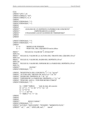 Diseño y construcción de estructuras de concreto para contener líquidos Víctor M. Pavón R
CLS
LPRINT "LPT1:", 65
LPRINT CHR$(27); "AO";
LPRINT CHR$(27); 12; A
LPRINT
LPRINT STRING$(65, "=")
LPRINT STRING$(65, "=")
LPRINT
LPRINT ====================================================
LPRINT " ANÁLISIS DE UN DEPÓSITO CILÍNDRICO DE CONCRETO"
LPRINT " EMPOTRADO EN LA BASE"
LPRINT " UTILIZANDO LAS ECUACIONES DE TIMOSHENKO"
LPRINT ======================================================
LPRINT
LPRINT STRING$(65, "=")
LPRINT STRING$(65, "=")
LPRINT
V = 0 ' MODULO DE POISSON
G = 1 ' PESO VOL. DEL LÍQUIDO EN ton/m cúbico
PRINT " TECLEE EL VALOR DE fc
'
EN KG/CM²"
INPUT fc
PRINT " TECLEE EL VALOR DE LA ALTURA DEL TIRANTE DEL LÍQUIDO, EN m"
INPUT H
PRINT " TECLEE EL VALOR DEL RADIO DEL DEPÓSITO, EN m"
INPUT R
PRINT " TECLEE EL VALOR DEL ESPESOR DE LA PARED DEL DEPÓSITO, EN m"
INPUT E
LPRINT " DATOS:"
LPRINT STRING$(65, "=")
LPRINT , "RESISTENCIA DEL CONCRETO, fc
'
="; fc; " kg/cm²"
LPRINT , "ALTURA DEL TIRANTE DE AGUA, H ="; H; "m"
LPRINT , "RADIO DEL DEPÓSITO, R ="; R; " m"
LPRINT , "ESPESOR DE LA PARED DEL DEPÓSITO, t ="; E; " m"
LPRINT , "PESO DEL AGUA: 1 TON POR METRO CÚBICO"
LPRINT STRING$(65, "=")
Ec = 14000 * SQR(fc) 'mód. de elast. del concreto
B = (3 * (1 - V ^ 2) / (R ^ 2 * E ^ 2)) ^ .25
K = G * R * H
U = 1 - 1 / (B * H)
Y = SQR(12 * (1 - V ^ 2))
LPRINT
LPRINT
LPRINT
LPRINT " RESULTADOS:"
LPRINT STRING$(65, "=")
LPRINT "ALTURA", "DEFLEXIÓN", "TENSIÓN", "MOMENTO FLEX."
LPRINT " m", " cm", " ANULAR, ton"; " ton-m"
 