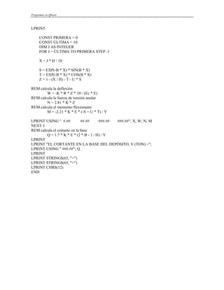 Programas en Qbasic
LPRINT
CONST PRIMERA = 0
CONST ÚLTIMA = 10
DIM J AS INTEGER
FOR J = ÚLTIMA TO PRIMERA STEP -1
X = J * H / 10
S = EXP(-B * X) * SIN(B * X)
T = EXP(-B * X) * COS(B * X)
Z = 1 - (X / H) - T - U * S
REM calcula la deflexión
W = -K * R * Z * 10 / (Ec * E)
REM calcula la fuerza de tensión anular
N = 2.81 * K * Z
REM calcula el momento flexionante
M = -2.21 * K * E * (-S + U * T) / Y
LPRINT USING " #.## ##.## ###.## ###.##"; X; W; N; M
NEXT J
REM calcula el cortante en la base
Q = 1.7 * K * E * (2 * B - 1 / H) / Y
LPRINT
LPRINT "EL CORTANTE EN LA BASE DEL DEPÓSITO, V (TON) =";
LPRINT USING " ###.##"; Q
LPRINT
LPRINT STRING$(65, "=")
LPRINT STRING$(65, "=")
LPRINT CHR$(12)
END
 