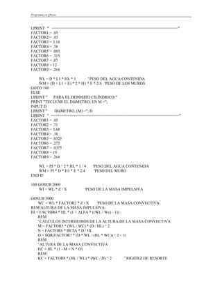 Programas en Qbasic
LPRINT " ========================================================"
FACTOR1 = .85
FACTOR2 = .83
FACTOR3 = 3.16
FACTOR4 = .38
FACTOR5 = .083
FACTOR6 = .315
FACTOR7 = .07
FACTOR8 = 12
FACTOR9 = .268
WL = D * L1 * HL * 1 ' PESO DEL AGUA CONTENIDA
WM = (D + L1 + E) * 2 * H1 * E * 2.4 'PESO DE LOS MUROS
GOTO 100
ELSE
LPRINT " PARA EL DEPÓSITO CILÍNDRICO:"
PRINT "TECLEAR EL DIáMETRO, EN M =";
INPUT D
LPRINT " DIáMETRO, (M) ="; D
LPRINT " ========================================================="
FACTOR1 = .85
FACTOR2 = .71
FACTOR3 = 3.68
FACTOR4 = .38
FACTOR5 = .0525
FACTOR6 = .275
FACTOR7 = .0375
FACTOR8 = 19
FACTOR9 = .264
WL = PI * D ^ 2 * HL * 1 / 4 'PESO DEL AGUA CONTENIDA
WM = PI * D * H1 * E * 2.4 'PESO DEL MURO
END IF
100 GOSUB 2000
WI = WL * Z / X 'PESO DE LA MASA IMPULSIVA
GOSUB 3000
WC = WL * FACTOR2 * Z / X 'PESO DE LA MASA CONVECTIVA
REM ALTURA DE LA MASA IMPULSIVA:
HI = FACTOR4 * HL * (1 + ALFA * ((WL / Wc) - 1))
REM
' CÁLCULOS INTERMEDIOS DE LA ALTURA DE LA MASA CONVECTIVA
M = FACTOR5 * (WL / WC) * (D / HL) ^ 2
N = FACTOR6 * BETA * D / HL
O = SQR(FACTOR7 * (D * WL / (HL * WC)) ^ 2 - 1)
REM
' ALTURA DE LA MASA CONVECTIVA
HC = HL * (1 - M + N * O)
REM
KC = FACTOR8 * (HL / WL) * (WC / D) ^ 2 ' RIGIDEZ DE RESORTE
 