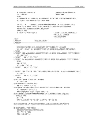 Diseño y construcción de estructuras de concreto para contener líquidos Víctor M. Pavón R
W = SQR(KC * G / WC) ' FRECUENCIA NATURAL
P = 2 * PI / W ' PERIODO
REM
' CENTRO DE MASA DE LA MASA IMPULSIVA Y EL PESO DE LOS MUROS
HG = (WI * HI + WM * H1 / 2) / (WI + WM)
AC = S2 / W ' DESPLAZAMIENTO MÁXIMO DE LA MASA IMPULSIVA
REM TETA: AMPLITUD ANGULAR DE LAS OSCILACIONES LIBRES
REM EN LA SUPERFICIE DEL LÍQUIDO
GOSUB 3000
T = 1.58 * (2 * AC / D) * Z ' AMPLT. ANGULAR DE LAS
' OSCILAC. LIBRES
' DEL LÍQUIDO
REM
LPRINT " RESULTADOS:"
LPRINT “=========================================================="
REM CORTANTES Y EL MOMENTO DE VOLTEO EN LA BASE
VI = (WI + WM) * S1 'CORTANTE EN LA BASE DE LA MASA IMPULSIVA
LPRINT
LPRINT " 1ER VALOR DEL CORTANTE EN LA BASE DE LA MASA CONVECTIVA:"
VC = KC * AC
LPRINT " VC ="; VC; "TON"
LPRINT " 2o. VALOR DEL CORTANTE EN LA BASE DE LA MASA CONVECTIVA:"
REM
SA = W * S2
VC = (WC / G) * SA
LPRINT " VC ="; VC; "TON"
LPRINT " 3ER. VALOR DEL CORTANTE EN LA BASE DE LA MASA CONVECTIVA:"
VC = WC * T
LPRINT " VC ="; VC; "TON"
REM
REM CORTANTE TOTAL EN LA BASE
V1 = VI + VC
REM MOMENTO DE VOLTEO
M1 = VI * HG + VC * HC
REM PROBABLES CORTANTE Y MOMENTO DE VOLTEO EN LA BASE
V2 = SQR(VI ^ 2 + VC ^ 2)
M2 = SQR((VI * HG) ^ 2 + (VC * HC) ^ 2)
REM DESPLAZAMIENTO MÁXIMO DE LA SUPERFICIE DEL LÍQUIDO
GOSUB 3000
Z = 1 / Z
DM = FACTOR9 * D * Z / (2 * G / (W ^ 2 * T * D) - 1)
REM EFECTO DE LA PRESIÓN SOBRE LAS PAREDES DEL DEPÓSITO
IF RESPUESTA = "SI" THEN
REM DEPÓSITO RECTANGULAR
VS = V2 / (2 * L1)
MS = M2 / (2 * L1)
 