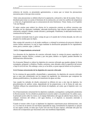 Diseño y construcción de estructuras de concreto para contener líquidos Víctor
M. Pavón R
esfuerzos de tensión, se presentarán agrietamientos, a menos que se tomen las precauciones
necesarias para evitar que estos ocurran.
Entre estas precauciones se deberá observar la separación, colocación y tipo de las juntas. Éstas se
diseñarán para tomar en cuenta el fenómeno de la contracción, así como los cambios de temperatura
y evitar así, el agrietamiento que es consecuencia de estos fenómenos. Véase: Juntas, en el Capítulo
7 de este Manual.
El mejor camino para reducir los efectos de la contracción consiste en utilizar concretos que
cumplan con las siguientes cualidades: adecuada dosificación, baja relación agua/cemento, buena
colocación, enérgico vibrado, curado eficiente y prolongado. Finalmente, la adecuada localización y
construcción de las juntas.
El concreto terminado tiene la gran ventaja de que se le puede dar la forma deseada, tan sólo con
preparar los moldes para tal objeto.
Otra ventaja del concreto es la de poder establecer a voluntad la resistencia de proyecto (dentro de
ciertos límites máximos), lo cual se logra mediante la dosificación apropiada de los ingredientes:
arena, grava, cemento, agua y aditivos.
2.4.3.1. Comportamiento estructural
Los elementos de los depósitos de concreto reforzado tienen la ventaja de poseer capacidad a la
compresión, tensión, flexión y cortante y por otra parte, debido a su rigidez, pueden absorber las
deformaciones diferenciales.
En el presente Manual se cubren los depósitos de concreto reforzado que pueden adoptar la forma
rectangular, poligonal o cilíndrica. Pueden, asimismo, estar ubicados sobre la superficie del terreno
o bajo el nivel de éste. Sin embargo, como ya se ha dicho, se pone especial énfasis en los primeros.
2.4.4. Formas estructurales de los depósitos de concreto reforzado
En los sistemas de agua potable, alcantarillado y saneamiento, los depósitos de concreto reforzado
que se usan más comúnmente son los tanques de regulación, las estructuras que componen las
plantas potabilizadoras y las plantas de tratamiento de aguas servidas.
Aun cuando los métodos de diseño estructural no difieren de uno a otro tipo de depósito, los
procedimientos de análisis varían, dependiendo de las proporciones y de la forma de cada uno.
También influyen las características del terreno de desplante, así como, que el depósito esté o no
cubierto.
En el funcionamiento estructural de los depósitos cuadrados, rectangulares o poligonales predomina
la flexión-tensión. En los cilíndricos predomina la tensión radial o circunferencial. En ambos casos,
la principal acción sobre los muros es el empuje hidrostático del agua de adentro hacia afuera y los
empujes exteriores del relleno y del agua freática, si el depósito se encuentra enterrado o
semienterrado.
Cuando el terreno sobre el que se deplantan los depósitos experimenta pocas deformaciones, esto
es, si se trata de un terreno con una buena capacidad de carga, normalmente los depósitos se apoyan
en una zapata corrida, en tanto que el piso será una losa de poco espesor, reforzada sólo para los
efectos de la temperatura que funcionará como una membrana impermeable.
 
