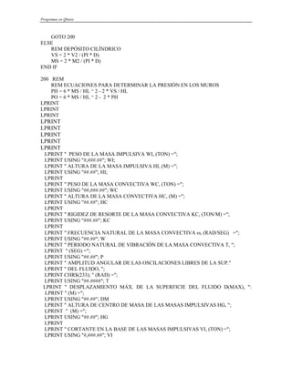 Programas en Qbasic
GOTO 200
ELSE
REM DEPÓSITO CILÍNDRICO
VS = 2 * V2 / (PI * D)
MS = 2 * M2 / (PI * D)
END IF
200 REM
REM ECUACIONES PARA DETERMINAR LA PRESIÓN EN LOS MUROS
PH = 6 * MS / HL ^ 2 - 2 * VS / HL
PO = 6 * MS / HL ^ 2 - 2 * PH
LPRINT
LPRINT
LPRINT
LPRINT
LPRINT
LPRINT
LPRINT
LPRINT
LPRINT " PESO DE LA MASA IMPULSIVA WI, (TON) =";
LPRINT USING "#,###.##"; WI;
LPRINT " ALTURA DE LA MASA IMPULSIVA HI, (M) =";
LPRINT USING "##.##"; HI;
LPRINT
LPRINT " PESO DE LA MASA CONVECTIVA WC, (TON) =";
LPRINT USING "##,###.##"; WC
LPRINT " ALTURA DE LA MASA CONVECTIVA HC, (M) =";
LPRINT USING "##.##"; HC
LPRINT
LPRINT " RIGIDEZ DE RESORTE DE LA MASA CONVECTIVA KC, (TON/M) =";
LPRINT USING "###.##"; KC
LPRINT
LPRINT " FRECUENCIA NATURAL DE LA MASA CONVECTIVA ω, (RAD/SEG) =";
LPRINT USING "##.##"; W
LPRINT " PERIODO NATURAL DE VIBRACIÓN DE LA MASA CONVECTIVA T, ";
LPRINT " (SEG) =";
LPRINT USING "##.##"; P
LPRINT " AMPLITUD ANGULAR DE LAS OSCILACIONES LIBRES DE LA SUP."
LPRINT " DEL FLUIDO, ";
LPRINT CHR$(233); " (RAD) =";
LPRINT USING "##.####"; T
LPRINT " DESPLAZAMIENTO MÁX. DE LA SUPERFICIE DEL FLUIDO D(MAX), ":
LPRINT " (M) =";
LPRINT USING "##.##"; DM
LPRINT " ALTURA DE CENTRO DE MASA DE LAS MASAS IMPULSIVAS HG, ";
LPRINT " (M) =";
LPRINT USING "##.##"; HG
LPRINT
LPRINT " CORTANTE EN LA BASE DE LAS MASAS IMPULSIVAS VI, (TON) =";
LPRINT USING "#,###.##"; VI
 