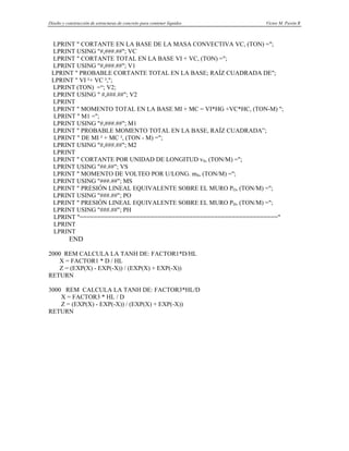 Diseño y construcción de estructuras de concreto para contener líquidos Víctor M. Pavón R
LPRINT " CORTANTE EN LA BASE DE LA MASA CONVECTIVA VC, (TON) =";
LPRINT USING "#,###.##"; VC
LPRINT " CORTANTE TOTAL EN LA BASE VI + VC, (TON) =";
LPRINT USING "#,###.##"; V1
LPRINT " PROBABLE CORTANTE TOTAL EN LA BASE; RAÍZ CUADRADA DE";
LPRINT " VI ²+ VC ²,";
LPRINT (TON) =“; V2;
LPRINT USING " #,###.##"; V2
LPRINT
LPRINT " MOMENTO TOTAL EN LA BASE MI + MC = VI*HG +VC*HC, (TON-M) ";
LPRINT " M1 =";
LPRINT USING "#,###.##"; M1
LPRINT " PROBABLE MOMENTO TOTAL EN LA BASE, RAÍZ CUADRADA”;
LPRINT " DE MI ² + MC ², (TON - M) =";
LPRINT USING "#,###.##"; M2
LPRINT
LPRINT " CORTANTE POR UNIDAD DE LONGITUD vS, (TON/M) =";
LPRINT USING "##.##"; VS
LPRINT " MOMENTO DE VOLTEO POR U/LONG. mS, (TON/M) =";
LPRINT USING "###.##"; MS
LPRINT " PRESIÓN LINEAL EQUIVALENTE SOBRE EL MURO PO, (TON/M) =";
LPRINT USING "###.##"; PO
LPRINT " PRESIÓN LINEAL EQUIVALENTE SOBRE EL MURO PH, (TON/M) =";
LPRINT USING "###.##"; PH
LPRINT "========================================================"
LPRINT
LPRINT
END
2000 REM CALCULA LA TANH DE: FACTOR1*D/HL
X = FACTOR1 * D / HL
Z = (EXP(X) - EXP(-X)) / (EXP(X) + EXP(-X))
RETURN
3000 REM CALCULA LA TANH DE: FACTOR3*HL/D
X = FACTOR3 * HL / D
Z = (EXP(X) - EXP(-X)) / (EXP(X) + EXP(-X))
RETURN
 