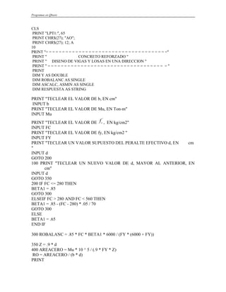 Programas en Qbasic
CLS
PRINT "LPT1:", 65
PRINT CHR$(27); "AO";
PRINT CHR$(27); 12; A
10
PRINT "= = = = = = = = = = = = = = = = = = = = = = = = = = = = = = = = = = = = ="
PRINT " CONCRETO REFORZADO "
PRINT " DISENO DE VIGAS Y LOSAS EN UNA DIRECCION "
PRINT " = = = = = = = = = = = = = = = = = = = = = = = = = = = = = = = = = = = = "
PRINT
DIM Y AS DOUBLE
DIM ROBALANC AS SINGLE
DIM ASCALC, ASMIN AS SINGLE
DIM RESPUESTA AS STRING
PRINT "TECLEAR EL VALOR DE b, EN cm"
INPUT b
PRINT "TECLEAR EL VALOR DE Mu, EN Ton-m"
INPUT Mu
PRINT "TECLEAR EL VALOR DE , EN kg/cm2"
fc
'
INPUT FC
PRINT "TECLEAR EL VALOR DE fy, EN kg/cm2 "
INPUT FY
PRINT "TECLEAR UN VALOR SUPUESTO DEL PERALTE EFECTIVO d, EN cm
"
INPUT d
GOTO 200
100 PRINT "TECLEAR UN NUEVO VALOR DE d, MAYOR AL ANTERIOR, EN
cm"
INPUT d
GOTO 350
200 IF FC <= 280 THEN
BETA1 = .85
GOTO 300
ELSEIF FC > 280 AND FC < 560 THEN
BETA1 = .85 - (FC - 280) * .05 / 70
GOTO 300
ELSE
BETA1 = .65
END IF
300 ROBALANC = .85 * FC * BETA1 * 6000 / (FY * (6000 + FY))
350 Z = .9 * d
400 AREACERO = Mu * 10 ^ 5 / (.9 * FY * Z)
RO = AREACERO / (b * d)
PRINT
 