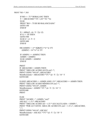 Diseño y construcción de estructuras de concreto para contener líquidos Víctor M. Pavón R
PRINT "RO ="; RO
IF RO <= .75 * ROBALANC THEN
Y = AREACERO * FY / (.85 * FC * b)
ELSE
PRINT "RO > .75 DE RO BALANCEADA"
GOTO 100
END IF
X = ABS((Z - (d - Y / 2)) / Z)
IF X <= .05 THEN
GOTO 500
ELSE Z = d - Y / 2
GOTO 400
END IF
500 ASMIN1 = .8 * SQR(FC) * b * d / FY
ASMIN2 = 14 * b * d / FY
IF ASMIN1 >= ASMIN2 THEN
ASMIN = ASMIN1
ELSE ASMIN = ASMIN2
END IF
PRINT
IF AREACERO > ASMIN THEN
PRINT "ÁREA DE ACERO AS EN cm2 =";
PRINT USING "###.##"; AREACERO
MomResistente = AREACERO * FY * (d - Y / 2) / 10 ^ 5
GOTO 600
ELSEIF AREACERO <= ASMIN AND 1.33 * AREACERO >= ASMIN THEN
PRINT "ÁREA DE ACERO MÍNIMA EN cm2 =";
PRINT USING "###.##"; ASMIN
MomResistente = ASMIN * FY * (d - Y / 2) / 10 ^ 5
GOTO 600
PRINT
ELSE
PRINT "AS MIN = "; ASMIN; "cm2"
ASCALC = 1.33 * AREACERO
PRINT "ÁREA DE ACERO AS = 1.33 * AS CALCULADA < ASMIN ",
PRINT "POR LO TANTO: ÁREA DE ACERO EN cm2 = 1.33 x"; AREACERO;
"=";
PRINT USING "###.##"; ASCALC
MomResistente = ASCALC * FY * (d - Y / 2) / 10 ^ 5
GOTO 600
 