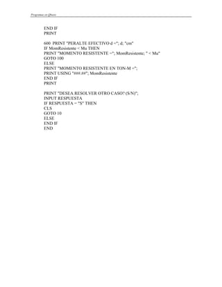 Programas en Qbasic
END IF
PRINT
600 PRINT "PERALTE EFECTIVO d ="; d; "cm"
IF MomResistente < Mu THEN
PRINT "MOMENTO RESISTENTE ="; MomResistente; " < Mu"
GOTO 100
ELSE
PRINT "MOMENTO RESISTENTE EN TON-M =";
PRINT USING "###.##"; MomResistente
END IF
PRINT
PRINT "DESEA RESOLVER OTRO CASO? (S/N)";
INPUT RESPUESTA
IF RESPUESTA = "S" THEN
CLS
GOTO 10
ELSE
END IF
END
 