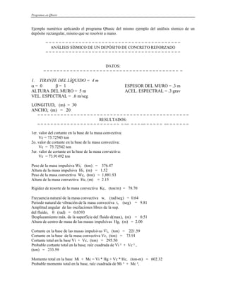 Programas en Qbasic
Ejemplo numérico aplicando el programa Qbasic del mismo ejemplo del análisis sísmico de un
depósito rectangular, mismo que se resolvió a mano.
= = = = = = = = = = = = = = = = = = = = = = = = = = = = = = = = = = = = = = = = =
ANÁLISIS SÍSMICO DE UN DEPÓSITO DE CONCRETO REFORZADO
= = = = = = = = = = = = = = = = = = = = = = = = = = = = = = = = = = = = = = = = =
DATOS:
= = = = = = = = = = = = = = = = = = = = = = = = = = = = = = = = = = = = = = = = = =
1. TIRANTE DEL LÍQUIDO = 4 m
α = 0 β = 1 ESPESOR DEL MURO = .3 m
ALTURA DEL MURO = 5 m ACEL. ESPECTRAL = .3 grav
VEL. ESPECTRAL = .6 m/seg
LONGITUD, (m) = 30
ANCHO, (m) = 20
= = = = = = = = = = = = = = = = = = = = = = = = = = = = = = = = = = = = = = = = = = = = = =
RESULTADOS:
= = = = = = = = = = = = = = = = = = = = = = = = = = == = = = == = = = = = == = = = = = =
1er. valor del cortante en la base de la masa convectiva:
Vc = 73.72543 ton
2o. valor de cortante en la base de la masa convectiva:
Vc = 73.72542 ton
3er. valor de cortante en la base de la masa convectiva:
Vc = 73.91492 ton
Peso de la masa impulsiva Wi, (ton) = 376.47
Altura de la masa impulsiva Hi, (m) = 1.52
Peso de la masa convectiva Wc, (ton) = 1,881.93
Altura de la masa convectiva Hc, (m) = 2.15
Rigidez de resorte de la masa convectiva Kc, (ton/m) = 78.70
Frecuencia natural de la masa convectiva w, (rad/seg) = 0.64
Periodo natural de vibración de la masa convectiva t, (seg) = 9.81
Amplitud angular de las oscilaciones libres de la sup.
del fluido, θ (rad) = 0.0393
Desplazamiento máx. de la superficie del fluido d(max), (m) = 0.51
Altura de centro de masa de las masas impulsivas Hg, (m) = 2.00
Cortante en la base de las masas impulsivas Vi, (ton) = 221.59
Cortante en la base de la masa convectiva Vc, (ton) = 73.91
Cortante total en la base Vi + Vc, (ton) = 295.50
Probable cortante total en la base; raíz cuadrada de Vi ² + Vc ² ,
(ton) = 233.59
Momento total en la base Mi + Mc = Vi * Hg + Vc * Hc, (ton-m) = 602.32
Probable momento total en la base, raíz cuadrada de Mi ² + Mc ²,
 