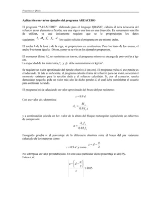 Programas en Qbasic
Aplicación con varios ejemplos del programa AREACERO
El programa “AREACERO” elaborado para el lenguaje QBASIC, calcula el área necesaria del
refuerzo en un elemento a flexión, sea una viga o una losa en una dirección. Es sumamente sencillo
de utilizar, ya que únicamente requiere que se le proporcionen los datos
siguientes: los cuales solicita el programa en ese mismo orden.
'
u c y
b, M , f , f , d,
El ancho b de la losa o de la viga, se proporciona en centímetros. Para las losas de los muros, el
ancho b se toma igual a 100 cm, como ya se vio en los ejemplos propuestos.
El momento último Mu se suministra en ton-m; el programa mismo se encarga de convertirlo a kg-
cm.
La capacidad de los materiales f’c y fy debe suministrarse en kg/cm².
Se requiere un valor aproximado del peralte efectivo d (en cm). El programa revisa si ese peralte es
el adecuado. Si éste es suficiente, el programa calcula el área de refuerzo para ese valor, así como el
momento resistente para la sección dada y el refuerzo calculado. Si, por el contrario, resulta
demasiado pequeño, pide un valor más alto de dicho peralte d, el cual debe suministrar el usuario
para continuar iterando.
El programa inicia calculando un valor aproximado del brazo del par resistente:
z = 0.9 d
Con ese valor de z determina:
z
f
M
A
y
u
s
9
.
0
=
y a continuación calcula un 1er. valor de la altura del bloque rectangular equivalente de esfuerzos
de compresión:
c
y
s
f
f
A
a
85
.
0
=
Enseguida prueba si el porcentaje de la diferencia absoluta entre el brazo del par resistente
calculado de dos maneras como:
z = 0.9 d y como 2
a
d
z −
=
No sobrepasa un valor preestablecido. En este caso particular dicho porcentaje es del 5%.
Esto es, si:
05
.
0
2
≤
⎟
⎠
⎞
⎜
⎝
⎛
−
−
z
a
d
z
 