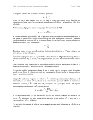 Diseño y construcción de estructuras de concreto para contener líquidos Víctor M. Pavón R
El programa contínua. De lo contrario efectúa la operación:
2
a
d
z −
=
y con este nuevo valor calcula otras As, a y hace la prueba nuevamente con z. Continúa así
sucesivamente hasta lograr la convergencia deseada entre el último y el penúltimo valor de z
calculado.
Posteriormente el programa prueba si se cumple el requerimiento de ACI:
balanceada
calculada ρ
ρ 75
.
0
≤
Si esto no se cumple, ello significa que el porcentaje de acero calculado es demasiado grande, lo
que podría en caso de fallar, resultar en una falla de tipo frágil del elemento estructural. Para evitar
esa circunstancia, el programa pide se incremente el valor del peralte efectivo, lo que resultará en un
área de acero menor y por consiguiente:
bd
As
=
ρ
También ρ reduce su valor y queda abajo del límite máximo admisible: el 75% del refuerzo que
corresponde a la viga balanceada.
Finalmente, el programa pone en la pantalla los valores definitivos del peralte efectivo y el área de
refuerzo en tensión: d y As, en cm y cm², respectivamente, así como el momento resistente, en ton-
m.
En el caso de las losas, toda vez que se les considera un ancho unitario, normalmente de 100 cm, el
área de acero calculada es la que corresponde a dicho ancho unitario.
El programa también revisa que en el caso de que el peralte efectivo propuesto resulte demasiado
grande o que el área de refuerzo necesaria sea muy pequeña, ésta no resulte un área de refuerzo
menor a la mínima permisible.
Otra prueba que hace el programa es verificar si 1
β , parámetro que interviene en el cálculo de As
balanceada, no sea menor a 0.65, el cual es el valor mínimo que debe adoptar el mencionado
parámetro. En efecto, si 1
β = 0.85, pero si f’c es mayor a 280 kg/cm² pero menor a 560 kg/cm²,
entonces habrá que determinar a 1
β con la expresión:
65
.
0
05
.
0
70
280
'
85
.
0
1 ≥
−
−
= c
f
β
lo cual significa que cada vez que la resistencia del concreto aumenta 70 kg/cm² por arriba de 280
kg/cm², 1
β disminuye 5%, pero nunca deberá descender de un mínimo 1
β = 0.65, que es el
correspondiente a f’c.= 560 kg/cm2
Por otro lado, el porcentaje de refuerzo que corresponde a una sección balanceada, se calcula con la
expresión:
 