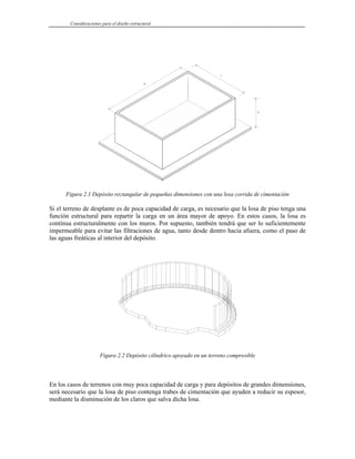 Consideraciones para el diseño estructural
Figura 2.1 Depósito rectangular de pequeñas dimensiones con una losa corrida de cimentación
Si el terreno de desplante es de poca capacidad de carga, es necesario que la losa de piso tenga una
función estructural para repartir la carga en un área mayor de apoyo. En estos casos, la losa es
contínua estructuralmente con los muros. Por supuesto, también tendrá que ser lo suficientemente
impermeable para evitar las filtraciones de agua, tanto desde dentro hacia afuera, como el paso de
las aguas freáticas al interior del depósito.
Figura 2.2 Depósito cilíndrico apoyado en un terreno compresible
En los casos de terrenos con muy poca capacidad de carga y para depósitos de grandes dimensiones,
será necesario que la losa de piso contenga trabes de cimentación que ayuden a reducir su espesor,
mediante la disminución de los claros que salva dicha losa.
 