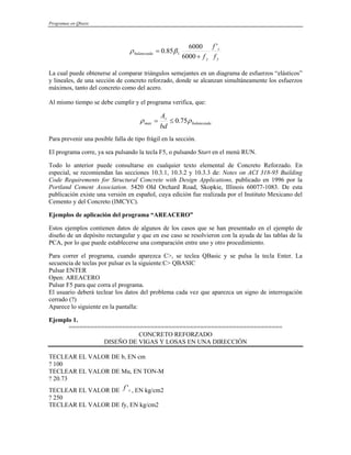 Programas en Qbasic
y
c
y
balanceada
f
f
f
'
6000
6000
85
.
0 1
+
= β
ρ
La cual puede obtenerse al comparar triángulos semejantes en un diagrama de esfuerzos “elásticos”
y lineales, de una sección de concreto reforzado, donde se alcanzan simultáneamente los esfuerzos
máximos, tanto del concreto como del acero.
Al mismo tiempo se debe cumplir y el programa verifica, que:
balanceada
s
max
bd
A
ρ
ρ 75
.
0
≤
=
Para prevenir una posible falla de tipo frágil en la sección.
El programa corre, ya sea pulsando la tecla F5, o pulsando Start en el menú RUN.
Todo lo anterior puede consultarse en cualquier texto elemental de Concreto Reforzado. En
especial, se recomiendan las secciones 10.3.1, 10.3.2 y 10.3.3 de: Notes on ACI 318-95 Building
Code Requirements for Structural Concrete with Design Applications, publicado en 1996 por la
Portland Cement Association. 5420 Old Orchard Road, Skopkie, Illinois 60077-1083. De esta
publicación existe una versión en español, cuya edición fue realizada por el Instituto Mexicano del
Cemento y del Concreto (IMCYC).
Ejemplos de aplicación del programa “AREACERO”
Estos ejemplos contienen datos de algunos de los casos que se han presentado en el ejemplo de
diseño de un depósito rectangular y que en ese caso se resolvieron con la ayuda de las tablas de la
PCA, por lo que puede establecerse una comparación entre uno y otro procedimiento.
Para correr el programa, cuando aparezca C>, se teclea QBasic y se pulsa la tecla Enter. La
secuencia de teclas por pulsar es la siguiente:C> QBASIC
Pulsar ENTER
Open: AREACERO
Pulsar F5 para que corra el programa.
El usuario deberá teclear los datos del problema cada vez que aparezca un signo de interrogación
cerrado (?)
Aparece lo siguiente en la pantalla:
Ejemplo 1.
============================================================
CONCRETO REFORZADO
DISEÑO DE VIGAS Y LOSAS EN UNA DIRECCIÓN
TECLEAR EL VALOR DE b, EN cm
? 100
TECLEAR EL VALOR DE Mu, EN TON-M
? 20.73
TECLEAR EL VALOR DE , EN kg/cm2
c
f '
? 250
TECLEAR EL VALOR DE fy, EN kg/cm2
 