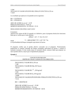 Diseño y construcción de estructuras de concreto para contener líquidos Víctor M. Pavón R
? 4200
TECLEAR UN VALOR SUPUESTO DEL PERALTE EFECTIVO d, EN cm
? 34.05
Los resultados que aparecen en la pantalla son los siguientes:
RO = 5.255703E-03
RO = 4.989268E-03
AREA DE ACERO As en cm² = 16.99
PERALTE EFECTIVO d = 34.05 cm
MOMENTO RESISTENTE EN TON-M = 23.10
DESEA RESOLVER OTRO CASO? (S/N)?
Comentario:
Aparecen dos valores de RO. El segundo es el definitivo, pues el programa efectúa dos iteraciones
hasta que se verifica que el valor absoluto
5
.
0
)
/
))
2
/
(
(( ≤
−
− Z
Y
D
Z
ABS
donde Y = AREACERO * FY / (.85 * FC * b)
es la profundidad del bloque rectangular equivalente de fuerzas .
El programa verifica que el peralte efectivo concuerde con el propuesto. Posteriormente
proporciona el volumen calculado del bloque rectangular equivalente de fuerzas, y calcula el
momento resistente. Si éste resulta menor al momento último, entonces habrá que proponer un
nuevo peralte efectivo, mayor que el originalmente propuesto.
Ejemplo 2.
============================================================
CONCRETO REFORZADO
DISEÑO DE VIGAS Y LOSAS EN UNA DIRECCIÓN
TECLEAR EL VALOR DE b, EN cm
? 100
TECLEAR EL VALOR DE Mu, EN Ton-m
? 40.33
TECLEAR EL VALOR DE , EN kg/cm2
c
f '
? 250
TECLEAR EL VALOR DE fy, EN kg/cm2
? 4200
TECLEAR UN VALOR SUPUESTO DEL PERALTE EFECTIVO d, EN cm
? 33.4
RO = 1.062676E-02
ÁREA DE ACERO As en cm² = 35.49
PERALTE EFECTIVO d = 33.4 cm
MOMENTO RESISTENTE EN TON-M = 44.56
 