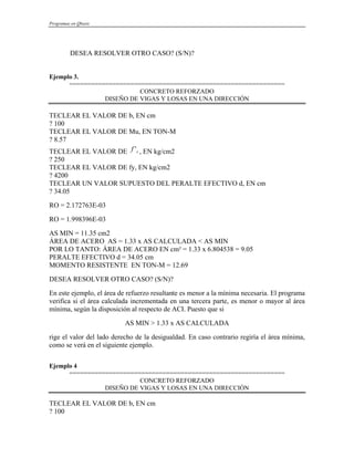 Programas en Qbasic
DESEA RESOLVER OTRO CASO? (S/N)?
Ejemplo 3.
============================================================
CONCRETO REFORZADO
DISEÑO DE VIGAS Y LOSAS EN UNA DIRECCIÓN
TECLEAR EL VALOR DE b, EN cm
? 100
TECLEAR EL VALOR DE Mu, EN TON-M
? 8.57
TECLEAR EL VALOR DE , EN kg/cm2
c
f '
? 250
TECLEAR EL VALOR DE fy, EN kg/cm2
? 4200
TECLEAR UN VALOR SUPUESTO DEL PERALTE EFECTIVO d, EN cm
? 34.05
RO = 2.172763E-03
RO = 1.998396E-03
AS MIN = 11.35 cm2
ÁREA DE ACERO AS = 1.33 x AS CALCULADA < AS MIN
POR LO TANTO: ÁREA DE ACERO EN cm² = 1.33 x 6.804538 = 9.05
PERALTE EFECTIVO d = 34.05 cm
MOMENTO RESISTENTE EN TON-M = 12.69
DESEA RESOLVER OTRO CASO? (S/N)?
En este ejemplo, el área de refuerzo resultante es menor a la mínima necesaria. El programa
verifica si el área calculada incrementada en una tercera parte, es menor o mayor al área
mínima, según la disposición al respecto de ACI. Puesto que si
AS MIN > 1.33 x AS CALCULADA
rige el valor del lado derecho de la desigualdad. En caso contrario regiría el área mínima,
como se verá en el siguiente ejemplo.
Ejemplo 4
============================================================
CONCRETO REFORZADO
DISEÑO DE VIGAS Y LOSAS EN UNA DIRECCIÓN
TECLEAR EL VALOR DE b, EN cm
? 100
 
