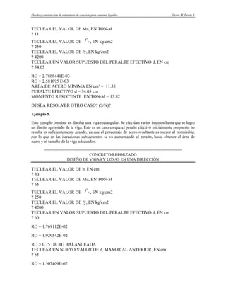 Diseño y construcción de estructuras de concreto para contener líquidos Víctor M. Pavón R
TECLEAR EL VALOR DE Mu, EN TON-M
? 11
TECLEAR EL VALOR DE , EN kg/cm2
c
f '
? 250
TECLEAR EL VALOR DE fy, EN kg/cm2
? 4200
TECLEAR UN VALOR SUPUESTO DEL PERALTE EFECTIVO d, EN cm
? 34.05
RO = 2.7888441E-03
RO = 2.581095 E-03
ÁREA DE ACERO MÍNIMA EN cm² = 11.35
PERALTE EFECTIVO d = 34.05 cm
MOMENTO RESISTENTE EN TON-M = 15.82
DESEA RESOLVER OTRO CASO? (S/N)?
Ejemplo 5.
Este ejemplo consiste en diseñar una viga rectangular. Se efectúan varios intentos hasta que se logra
un diseño apropiado de la viga. Este es un caso en que el peralte efectivo inicialmente propuesto no
resulta lo suficientemente grande, ya que el porcentaje de acero resultante es mayor al permisible,
por lo que en las iteraciones subsecuentes se va aumentando el peralte, hasta obtener el área de
acero y el tamaño de la viga adecuados.
============================================================
CONCRETO REFORZADO
DISEÑO DE VIGAS Y LOSAS EN UNA DIRECCIÓN
TECLEAR EL VALOR DE b, EN cm
? 30
TECLEAR EL VALOR DE Mu, EN TON-M
? 65
TECLEAR EL VALOR DE , EN kg/cm2
c
f '
? 250
TECLEAR EL VALOR DE fy, EN kg/cm2
? 4200
TECLEAR UN VALOR SUPUESTO DEL PERALTE EFECTIVO d, EN cm
? 60
RO = 1.769112E-02
RO = 1.929542E-02
RO > 0.75 DE RO BALANCEADA
TECLEAR UN NUEVO VALOR DE d, MAYOR AL ANTERIOR, EN cm
? 65
RO = 1.507409E-02
 