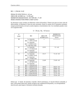 Programas en Qbasic
RO = 1.594144 E-02
PERALTE EFECTIVO d = 65 cm
ÁREA DE ACERO As = 31.09 cm2
MOMENTO RESISTENTE EN TON-M = 71.49
DESEA RESOLVER OTRO CASO? (S/N)?
Se efectuaron varias corridas con diferentes valores del peralte d. Nótese que para un cierto valor de
dicho peralte, al disminuir el área de acero necesaria, ocurre lo mismo con el momento resistente,
aunque posteriormente, de nueva cuenta empieza a incrementarse éste. Los resultados pueden verse
en la siguiente tabla.
b = 30 cm; Mu = 65 ton-m
d
(cm) RO AREA DE
ACERO (cm²)
MOMENTO
RESISTENTE
ton-m
60 1a. iteración:
RO = 1.769112 E-02
2a. iteración.
RO = 1.92945 E-02 >
.75 x RO BALANC
--- ---------------
61 1a. iteración:
RO = 1.711584 E-02
2a. iteración:
RO = 1.854020 E-02
33.93 71 > 65
62 1a. iteración:
RO = 1.656817 E-02
2a. iteración:
RO = 1.78308 E-02
33.17 71.14 > 65
65 1a. iteración:
RO = 1.507409 E-02
2a. iteración:
RO = 1.594144 E-02
31.09 71.49 > 65
66 RO = 1.462076 E-02 28.95 68.65 > 65
67 RO = 1.418758 E-02 28.52 69.00 > 65
68 RO =1.377366 E-02 28.10 69.33 > 65
70 RO = 1.299756 E-02 27.29 69.94 > 65
77 RO = 1.074178 E-02 24.81 71.73 > 65
80 RO = 9.951254 E-03 23.88 72.36 > 65
Nótese que el hecho de aumentar el peralte efectivo disminuye el área de refuerzo calculada, si
bien, como puede observarse, puede escogerse una combinación del peralte y su correspondiente
área de acero, para lograr el momento resistente deseado.
 