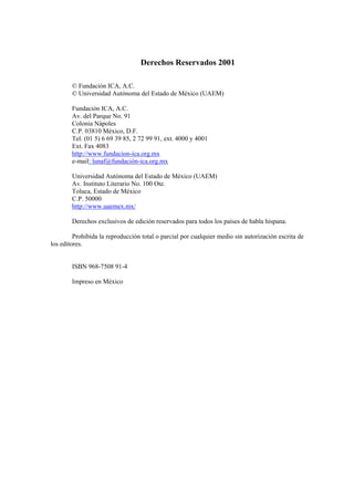 Derechos Reservados 2001
© Fundación ICA, A.C.
© Universidad Autónoma del Estado de México (UAEM)
Fundación ICA, A.C.
Av. del Parque No. 91
Colonia Nápoles
C.P. 03810 México, D.F.
Tel. (01 5) 6 69 39 85, 2 72 99 91, ext. 4000 y 4001
Ext. Fax 4083
http://www.fundacion-ica.org.mx
e-mail: lunaf@fundación-ica.org.mx
Universidad Autónoma del Estado de México (UAEM)
Av. Instituto Literario No. 100 Ote.
Toluca, Estado de México
C.P. 50000
http://www.uaemex.mx/
Derechos exclusivos de edición reservados para todos los países de habla hispana.
Prohibida la reproducción total o parcial por cualquier medio sin autorización escrita de
los editores.
ISBN 968-7508 91-4
Impreso en México
 