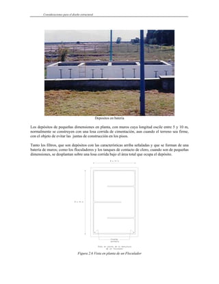 Consideraciones para el diseño estructural
Depositos en bateria
Los depósitos de pequeñas dimensiones en planta, con muros cuya longitud oscile entre 5 y 10 m,
normalmente se construyen con una losa corrida de cimentación, aun cuando el terreno sea firme,
con el objeto de evitar las juntas de construcción en los pisos.
Tanto los filtros, que son depósitos con las características arriba señaladas y que se forman de una
batería de muros; como los floculadores y los tanques de contacto de cloro, cuando son de pequeñas
dimensiones, se desplantan sobre una losa corrida bajo el área total que ocupa el depósito.
Figura 2.6 Vista en planta de un Floculador
 