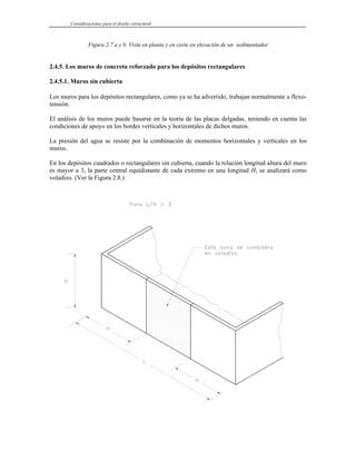 Consideraciones para el diseño estructural
Figura 2.7 a y b. Vista en planta y en corte en elevación de un sedimentador
2.4.5. Los muros de concreto reforzado para los depósitos rectangulares
2.4.5.1. Muros sin cubierta
Los muros para los depósitos rectangulares, como ya se ha advertido, trabajan normalmente a flexo-
tensión.
El análisis de los muros puede basarse en la teoría de las placas delgadas, teniendo en cuenta las
condiciones de apoyo en los bordes verticales y horizontales de dichos muros.
La presión del agua se resiste por la combinación de momentos horizontales y verticales en los
muros.
En los depósitos cuadrados o rectangulares sin cubierta, cuando la relación longitud altura del muro
es mayor a 3, la parte central equidistante de cada extremo en una longitud H, se analizará como
voladizo. (Ver la Figura 2.8.)
 