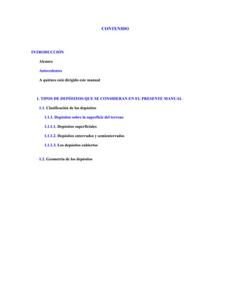 CONTENIDO
INTRODUCCIÓN
Alcance
Antecedentes
A quiénes está dirigido este manual
1. TIPOS DE DEPÓSITOS QUE SE CONSIDERAN EN EL PRESENTE MANUAL
1.1. Clasificación de los depósitos
1.1.1. Depósitos sobre la superficie del terreno
1.1.1.1. Depósitos superficiales
1.1.1.2. Depósitos enterrados y semienterrados
1.1.1.3. Los depósitos cubiertos
1.2. Geometría de los depósitos
 