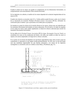 Diseño y construcción de estructuras de concreto para contener líquidos Víctor
M. Pavón R
Cuando la altura de los muros sea grande en comparación con las dimensiones horizontales, su
comportamiento será esencialmente a flexo-tensión horizontal.
En los depósitos sin cubierta, el análisis de los muros depende de la relación longitud-altura de los
muros (L/H).
Cuando esta relación se encuentre entre 0.5 y 3 dicho análisis puede llevarse a cabo con el criterio
de la Asociación de Cemento Portland (Portland Cement Association [PCA]), utilizando los
coeficientes para el análisis que se presentan en las tablas para ese propósito.
Se tomarán en cuenta los efectos de la tensión directa en los muros, efectos que son inducidos por
los momentos flexionantes horizontales en muros adyacentes. Por tal motivo, en todas las esquinas
en las cuales los muros estén unidos rígidamente se dotará de refuerzo adicional para resistir los
momentos flexionantes horizontales.
En las tablas de la Portland Cement Association (PCA) (véase: Rectangular Concrete Tanks), se
consideran tres casos en las condiciones de borde o de orilla, aun cuando en todos los casos se
supone a los muros empotrados a lo largo de los vértices verticales.
Si se cuenta con un terreno de desplante con una buena capacidad de carga, tanto el muro como los
contrafuertes se apoyarán en una zapata corrida perimetralmente. En este caso, la losa del fondo
será una membrana impermeable sin una función estructural y los muros de los depósitos
rectangulares se calcularán como un voladizo (véase Batty y Westbrook, pág. 31).
Figura 2.11 Unión del muro con la base: zapata corrida y piso de membrana
 