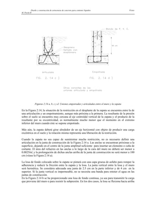 Diseño y construcción de estructuras de concreto para contener líquidos Víctor
M. Pavón R
Figuras 2.14 a, b, c y d. Uniones empotradas y articuladas entre el muro y la zapata
En la Figura 2.14, la situación de la restricción en el desplante de la zapata se encuentra entre la de
una articulación y un empotramiento, aunque más próxima a la primera. La resultante de la presión
sobre el suelo se encuentra muy cercana al eje centroidal vertical de la zapata y el producto de la
resultante por su excentricidad, es normalmente mucho menor que el momento en el extremo
inferior del muro cuando éste se supone empotrado.
Más aún, la zapata deberá girar alrededor de un eje horizontal con objeto de producir una carga
excéntrica en el suelo y la rotación misma representa una liberación de la restricción.
Cuando la zapata no sea capaz de suministrar mucha restricción, no es necesario definir una
articulación en la junta de construcción de la Figura 2.14 a. Las anclas se encuentran próximas a la
superficie, dejando en el centro de la junta amplitud suficiente para insertar un elemento o cuña de
cortante. El área del refuerzo en las anclas a lo largo de la cara del muro no deberá ser menor a
0.0025bd, y la prolongación de dichas anclas arriba de la junta de construcción no será menor a 100
cm (véase la Figura 2.14 a).
La losa de fondo colocada sobre la zapata se pintará con una capa gruesa de asfalto para romper la
adherencia y reducir la fricción entre la zapata y la losa. La junta vertical entre la losa y el muro
será hermética. Se considera adecuada una junta de 2.5 cm en la parte inferior y de 4 cm en la
superior. Si la junta vertical es impermeable, no se necesita una banda para retener el agua en las
juntas de construcción.
En la Figura 2.14 b se ha proporcionado una losa de fondo continua, ya sea para transmitir la carga
que proviene del muro o para resistir la subpresión. En los dos casos, la losa se flexiona hacia arriba
 