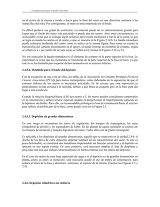 Consideraciones para el diseño estructural
en el centro de la misma y tiende a hacer girar la base del muro en una dirección contraria a las
manecillas del reloj. Por consiguiente, el muro no está empotrado en el fondo.
Es difícil predecir ese grado de restricción. La rotación puede ser lo suficientemente grande para
lograr que el fondo del muro esté articulado o puede aún ser mayor. Ante estas circunstancias, es
aconsejable evitar que se coloque algún refuerzo para resistir momentos a través de la junta, lo que
se logra cruzando las anclas en el centro, como se muestra en la Figura 2.14 b. La banda retenedora
puede colocarse desfasada del centro como se indica en la misma figura. Para tomar en cuenta la
transmisión del cortante directamente en el apoyo, se puede insertar un elemento de cortante, según
se señala en a o por medio de un tope como se señala en b (véanse la Figuras 2.14 a y b).
No son esenciales la banda retenedora ni el elemento de cortante en la parte superior de la losa. Lo
importante es evitar que los momentos se transmitan de la parte superior de la losa al muro, ya que
éste no se ha diseñado para soportar dichos momentos en su extremo inferior.
2.4.5.2. Detallado para el fondo del depósito
Con la excepción de una sola de ellas, las tablas de la Asociación de Cemento Portland (Portland
Cement Association [PCA]) para muros rectangulares, están elaboradas en la suposición de que el
extremo inferior de los muros se encuentra articulado. Es de creerse que esta suposición es
generalmente la más cercana a la realidad, debido a que basta un pequeño giro en la base para dar
lugar a esta condición.
Cuando la relación longitud/altura (L/H) sea menor a 3, los muros pueden considerarse empotrados
en la cimentación y deberá tenerse especial cuidado en proporcionar el empotramiento supuesto en
la hipótesis de diseño. Para ello, es recomendable prolongar la losa de cimentación hacia el exterior
para reducir el posible giro de la base, como puede verse en la Figura 2.3.
2.4.5.3. Depósitos de grandes dimensiones
En este rango se encuentran las torres de regulación, los tanques de sumergencia, las cajas
rompedoras de presión y los espesadores de lodos. En las plantas de aguas residuales se cuenta con
los tanques de aereación y tanques digestores de lodos. Todos ellos son de planta rectangular.
Es aplicable a los depósitos de grandes dimensiones, aquello que se mencionó en la unidad 2.4.4: el
diseño de los pisos de estos depósitos depende también de las características del suelo. Si éste es
poco deformable, se construirá una membrana impermeable sin función estructural y el depósito se
apoyará en una zapata corrida. En caso contrario, será necesario ampliar el área de desplante y
proyectar una losa que trabaje estructuralmente en forma contínua con los muros del depósito.
En el caso de suelos de muy baja capacidad de carga o si el depósito es de grandes dimensiones en
planta, como ya antes se mencionó, será necesario acudir al uso de trabes de cimentación, para
reducir el claro de la losa y disminuir, asimismo, el espesor de la misma. (Véanse las Figuras 2.3 y
2.4).
2.4.6. Depósitos cilíndricos sin cubierta
 