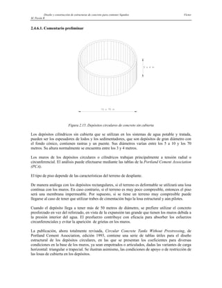 Diseño y construcción de estructuras de concreto para contener líquidos Víctor
M. Pavón R
2.4.6.1. Comentario preliminar
Figura 2.15. Depósitos circulares de concreto sin cubierta
Los depósitos cilíndricos sin cubierta que se utilizan en los sistemas de agua potable y tratada,
pueden ser los espesadores de lodos y los sedimentadores, que son depósitos de gran diámetro con
el fondo cónico, contienen rastras y un puente. Sus diámetros varían entre los 5 a 10 y los 70
metros. Su altura normalmente se encuentra entre los 3 y 4 metros.
Los muros de los depósitos circulares o cilíndricos trabajan principalmente a tensión radial o
circunferencial. El análisis puede efectuarse mediante las tablas de la Portland Cement Association
(PCA).
El tipo de piso depende de las características del terreno de desplante.
De manera análoga con los depósitos rectangulares, si el terreno es deformable se utilizará una losa
contínua con los muros. En caso contrario, si el terreno es muy poco compresible, entonces el piso
será una membrana impermeable. Por supuesto, si se tiene un terreno muy compresible puede
llegarse al caso de tener que utilizar trabes de cimentación bajo la losa estructural y aún pilotes.
Cuando el depósito llega a tener más de 50 metros de diámetro, se prefiere utilizar el concreto
presforzado en vez del reforzado, en vista de la expansión tan grande que tienen los muros debida a
la presión interior del agua. El presfuerzo contribuye con eficacia para absorber los esfuerzos
circunferenciales y evitar la aparición de grietas en los muros.
La publicación, ahora totalmente revisada, Circular Concrete Tanks Without Prestressing, de
Portland Cement Association, edición 1993, contiene una serie de tablas útiles para el diseño
estructural de los depósitos circulares, en las que se presentan los coeficientes para diversas
condiciones en la base de los muros, ya sean empotrados o articulados, dadas las variantes de carga
horizontal: triangular o trapecial. Se ilustran asimismo, las condiciones de apoyo o de restricción de
las losas de cubierta en los depósitos.
 