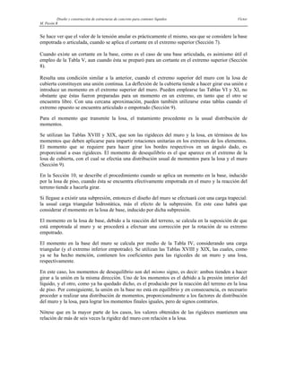 Diseño y construcción de estructuras de concreto para contener líquidos Víctor
M. Pavón R
Se hace ver que el valor de la tensión anular es prácticamente el mismo, sea que se considere la base
empotrada o articulada, cuando se aplica el cortante en el extremo superior (Sección 7).
Cuando existe un cortante en la base, como es el caso de una base articulada, es asimismo útil el
empleo de la Tabla V, aun cuando ésta se preparó para un cortante en el extremo superior (Sección
8).
Resulta una condición similar a la anterior, cuando el extremo superior del muro con la losa de
cubierta constituyen una unión continua. La deflexión de la cubierta tiende a hacer girar esa unión e
introduce un momento en el extremo superior del muro. Pueden emplearse las Tablas VI y XI, no
obstante que éstas fueron preparadas para un momento en un extremo, en tanto que el otro se
encuentra libre. Con una cercana aproximación, pueden también utilizarse estas tablas cuando el
extremo opuesto se encuentra articulado o empotrado (Sección 9).
Para el momento que transmite la losa, el tratamiento procedente es la usual distribución de
momentos.
Se utilizan las Tablas XVIII y XIX, que son las rigideces del muro y la losa, en términos de los
momentos que deben aplicarse para impartir rotaciones unitarias en los extremos de los elementos.
El momento que se requiere para hacer girar los bordes respectivos en un ángulo dado, es
proporcional a esas rigideces. El momento de desequilibrio es el que aparece en el extremo de la
losa de cubierta, con el cual se efectúa una distribución usual de momentos para la losa y el muro
(Sección 9).
En la Sección 10, se describe el procedimiento cuando se aplica un momento en la base, inducido
por la losa de piso, cuando ésta se encuentra efectivamente empotrada en el muro y la reacción del
terreno tiende a hacerla girar.
Si llegase a existir una subpresión, entonces el diseño del muro se efectuará con una carga trapecial:
la usual carga triangular hidrostática, más el efecto de la subpresión. En este caso habrá que
considerar el momento en la losa de base, inducido por dicha subpresión.
El momento en la losa de base, debido a la reacción del terreno, se calcula en la suposición de que
está empotrada al muro y se procederá a efectuar una corrección por la rotación de su extremo
empotrado.
El momento en la base del muro se calcula por medio de la Tabla IV, considerando una carga
triangular (y el extremo inferior empotrado). Se utilizan las Tablas XVIII y XIX, las cuales, como
ya se ha hecho mención, contienen los coeficientes para las rigicedes de un muro y una losa,
respectivamente.
En este caso, los momentos de desequilibrio son del mismo signo, es decir: ambos tienden a hacer
girar a la unión en la misma dirección. Uno de los momentos es el debido a la presión interior del
líquido, y el otro, como ya ha quedado dicho, es el producido por la reacción del terreno en la losa
de piso. Por consiguiente, la unión en la base no está en equilibrio y en consecuencia, es necesario
proceder a realizar una distribución de momentos, proporcionalmente a los factores de distribución
del muro y la losa, para lograr los momentos finales iguales, pero de signos contrarios.
Nótese que en la mayor parte de los casos, los valores obtenidos de las rigideces mantienen una
relación de más de seis veces la rigidez del muro con relación a la losa.
 