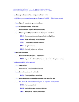 2. CONSIDERACIONES PARA EL DISEÑO ESTRUCTURAL
2.1. Fases que abarca el diseño completo de los depósitos
2.2. Objetivos y recomendaciones generales para el análisis y el diseño estructural
2.2.1. Tipos de estructuras que se consideran
2.2.2. Propósito del diseño estructural
2.2.3. Procedimientos para el análisis estructural
2.2.4. Efectos que se deben considerar en el proyecto estructural
2.2.4.1. El espesor mínimo de las paredes de los depósitos
2.2.4.2. Impermeabilidad de los depósitos
2.2.4.3. Corrosión del acero de refuerzo
2.2.4.4. El agrietamiento
2.2.4.5. El recubrimiento del refuerzo
2.3. El refuerzo mínimo
2.3.1. Refuerzo para contracción y temperatura
2.3.1.1. Separación máxima del refuerzo para contracción y temperatura
2.4. Estructuración de los depósitos
2.4.1. Antecedentes
2.4.2. Lineamientos básicos de estructuración
2.4.3. Depósitos de concreto reforzado
2.4.3.1. Comportamiento estructural
2.4.4. Formas estructurales de los depósitos de concreto reforzado
2.4.5. Los muros de concreto reforzado para los depósitos rectangulares
2.4.5.1. Muros sin cubierta
2.4.5.2. Detallado para el fondo del depósito
2.4.5.3. Depósitos de grandes dimensiones
 