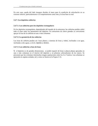 Consideraciones para el diseño estructural
En este caso, queda del lado inseguro diseñar al muro para la condición de articulación en su
extremo inferior, particularmente si el empotramiento entre ésta y la losa base es real.
2.4.7. Los depósitos cubiertos
2.4.7.1. Las cubiertas para los depósitos rectangulares
En los depósitos rectangulares, dependiendo del tamaño de la estructura, las cubiertas podrán cubrir
todo el claro entre los paramentos del depósito. En estructuras de claros grandes es conveniente
apoyar la losa de la cubierta en una o más columnas.
2.4.7.2. La geometría de las cubiertas
Las losas de cubierta pueden ser: losas planas y sistemas de losas y trabes, inclinadas a un agua,
inclinadas a dos aguas, a nivel, cúpulas y domos.
2.4.7.3. Las cubiertas a base de losas
Si el depósito es de grandes dimensiones, se podrá requerir de losas o placas planas apoyadas en
una o más columnas en el interior del depósito y en pilastras sobresalientes de los muros. Se
procurará que las columnas intermedias tengan separaciones entre los 4 a 5 metros. Las columnas se
apoyarán en zapatas aisladas, tal y como se ilustra en la Figura 2.16.
 