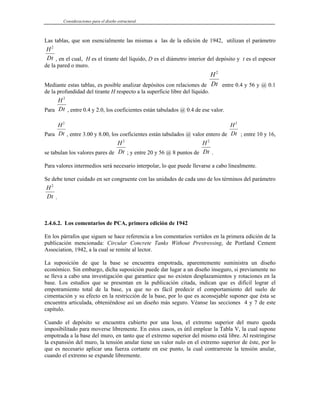 Consideraciones para el diseño estructural
Las tablas, que son esencialmente las mismas a las de la edición de 1942, utilizan el parámetro
H
Dt
2
, en el cual, H es el tirante del líquido, D es el diámetro interior del depósito y t es el espesor
de la pared o muro.
Mediante estas tablas, es posible analizar depósitos con relaciones de
H
Dt
2
entre 0.4 y 56 y @ 0.1
de la profundidad del tirante H respecto a la superficie libre del líquido.
Para
H
Dt
2
, entre 0.4 y 2.0, los coeficientes están tabulados @ 0.4 de ese valor.
Para
H
Dt
2
, entre 3.00 y 8.00, los coeficientes están tabulados @ valor entero de
H
Dt
2
; entre 10 y 16,
se tabulan los valores pares de
H
Dt
2
; y entre 20 y 56 @ 8 puntos de
H
Dt
2
.
Para valores intermedios será necesario interpolar, lo que puede llevarse a cabo linealmente.
Se debe tener cuidado en ser congruente con las unidades de cada uno de los términos del parámetro
H
Dt
2
.
2.4.6.2. Los comentarios de PCA, primera edición de 1942
En los párrafos que siguen se hace referencia a los comentarios vertidos en la primera edición de la
publicación mencionada: Circular Concrete Tanks Without Prestressing, de Portland Cement
Association, 1942, a la cual se remite al lector.
La suposición de que la base se encuentra empotrada, aparentemente suministra un diseño
económico. Sin embargo, dicha suposición puede dar lugar a un diseño inseguro, si previamente no
se lleva a cabo una investigación que garantice que no existen desplazamientos y rotaciones en la
base. Los estudios que se presentan en la publicación citada, indican que es difícil lograr el
empotramiento total de la base, ya que no es fácil predecir el comportamiento del suelo de
cimentación y su efecto en la restricción de la base, por lo que es aconsejable suponer que ésta se
encuentra articulada, obteniéndose así un diseño más seguro. Véanse las secciones 4 y 7 de este
capítulo.
Cuando el depósito se encuentra cubierto por una losa, el extremo superior del muro queda
imposibilitado para moverse libremente. En estos casos, es útil emplear la Tabla V, la cual supone
empotrada a la base del muro, en tanto que el extremo superior del mismo está libre. Al restringirse
la expansión del muro, la tensión anular tiene un valor nulo en el extremo superior de éste, por lo
que es necesario aplicar una fuerza cortante en ese punto, la cual contrarreste la tensión anular,
cuando el extremo se expande libremente.
 