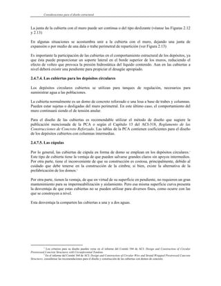 Consideraciones para el diseño estructural
La junta de la cubierta con el muro puede ser continua o del tipo deslizante (véanse las Figuras 2.12
y 2.13)
En algunas situaciones se acostumbra unir a la cubierta con el muro, dejando una junta de
expansión o por medio de una dala o trabe perimetral de repartición (ver Figura 2.13)
Es importante la participación de las cubiertas en el comportamiento estructural de los depósitos, ya
que ésta puede proporcionar un soporte lateral en el borde superior de los muros, reduciendo el
efecto de volteo que provoca la presión hidrostática del líquido contenido. Aun en las cubiertas a
nivel deberá existir una pendiente para propiciar el desagüe apropiado.
2.4.7.4. Las cubiertas para los depósitos circulares
Los depósitos circulares cubiertos se utilizan para tanques de regulación, necesarios para
suministrar agua a las poblaciones.
La cubierta normalmente es un domo de concreto reforzado o una losa a base de trabes y columnas.
Pueden estar sujetas o desligadas del muro perimetral. En este último caso, el comportamiento del
muro continuará siendo el de tensión anular.
Para el diseño de las cubiertas es recomendable utilizar el método de diseño que sugiere la
publicación mencionada de la PCA o según el Capítulo 13 del ACI-318, Reglamento de las
Construcciones de Concreto Reforzado. Las tablas de la PCA contienen coeficientes para el diseño
de los depósitos cubiertos con columnas intermedias.
2.4.7.5. Las cúpulas
Por lo general, las cubiertas de cúpula en forma de domo se emplean en los depósitos circulares.1
Este tipo de cubierta tiene la ventaja de que pueden salvarse grandes claros sin apoyos intermedios.
Por otra parte, tiene el inconveniente de que su construcción es costosa, principalmente, debido al
cuidado que debe tenerse en la construcción de la cimbra; si bien, existe la alternativa de la
prefabricación de los domos.2
Por otra parte, tienen la ventaja, de que en virtud de su superficie en pendiente, no requieren un gran
mantenimiento para su impermeabilización y aislamiento. Pero esa misma superficie curva presenta
la desventaja de que estas cubiertas no se pueden utilizar para diversos fines, como ocurre con las
que se construyen a nivel.
Esta desventaja la comparten las cubiertas a una y a dos aguas.
1
Los criterios para su diseño pueden verse en el informe del Comité 344 de ACI: Design and Construction of Circular
Prestressed Concrete Structures with Circunferential Tendons.
2
En el informe del Comité 344 de ACI: Design and Construction of Circular Wire and Strand Wrapped Prestressed Concrete
Structures, consúltense las recomendaciones para el diseño y construcción de las cubiertas con domos de concreto.
 