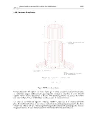 Diseño y construcción de estructuras de concreto para contener líquidos Víctor
M. Pavón R
2.4.8. Las torres de oscilación
Figura 2.17 Torres de oscilación
Cuando el diámetro del depósito sea mucho menor que su altura, los depósitos se denominan torres
de oscilación o tanques unidireccionales, que se pueden construir de concreto o de acero: el límite
superior práctico para los de concreto es de unos 30 m de altura; en tanto que, cuando el diámetro
esté entre 0.60 y 1.80 m, se podrá utilizar un tubo de acero de esas dimensiones.
Las torres de oscilación son depósitos verticales, cilíndricos, apoyados en el terreno y de fondo
plano. Normalmente la altura de una torre de oscilación es mucho mayor que su diámetro. La altura
del depósito debe ser tal, que permita lograr una carga hidrostática con la cual sea posible alcanzar
una presión mínima de agua almacenada en un sistema de distribución de este líquido.
 