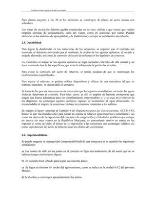 Consideraciones para el diseño estructural
Para alturas mayores a los 30 m los depósitos se construyen de placas de acero unidas con
soldadura.
Las torres de oscilación deberán quedar empotradas en su base, debido a que tienen que resistir
empujes laterales de consideración, tanto del viento, como en ocasiones por sismo. Pueden
utilizarse en los sistemas de agua potable y de tratamiento y siempre se construirán sin cubierta.
2.5. Durabilidad
Para lograr la durabilidad en las estructuras de los depósitos, se requiere que el concreto sea
resistente al deterioro provocado por el ambiente, la acción de los agentes químicos, el secado y
mojado alternado, así como, la corrosión del acero de refuerzo en los depósitos de concreto.
La resistencia al ataque de los agentes químicos se logra mediante concretos de alta calidad y un
buen terminado liso de las superficies, que evite la adherencia de partículas extrañas.
Para evitar la corrosión del acero de refuerzo, se tendrá cuidado de que se mantengan los
recubrimientos especificados.
Para sujetar el refuerzo, se podrán utilizar dispositivos y silletas de una naturaleza tal que no
corroan, manchen, ni causen daño al concreto.
Se tomarán las precauciones necesarias para evitar que los agentes atmosféricos, así como las aguas
freáticas deterioren el concreto. Para tales casos, es útil el empleo de barreras protectoras que
tengan una buena adherencia para ser completamente impermeables, y si se usan en el interior de
los depósitos, no contengan agentes químicos capaces de contaminar el agua almacenada. Es
recomendable el empleo de concretos con base en cementos resistentes a los sulfatos.
Se sugiere al lector consultar el Capítulo 4 del Reglamento para las Construcciones, ACI 318-95,
donde se dan recomendaciones para tomar en cuenta la relación agua/materiales cementantes, así
como los efectos de la exposición del concreto a la congelación y el deshielo, problema que aunque
no parece ser muy severo en la República Mexicana, es conveniente tenerlo en mente en las
regiones al norte del país; el efecto de la exposición a las soluciones que contengan sulfatos; así
como la protección del acero de refuerzo ante los efectos de la corrosión.
2.6. Impermeabilidad
Se puede asegurar la estanqueidad (impermeabilidad) de una estructura, si se cumplen las siguientes
condiciones:
a) Las bandas de sello en las juntas en el concreto se fijan adecuadamente, de tal suerte que no se
safen ni tengan movimiento alguno.
b) Un concreto bien vibrado para lograr un concreto denso.
c) Se logra un mínimo del ancho del agrietamiento, como se indica en la unidad 4.4.2 del presente
Manual.
d) Se diseñan y construyen apropiadamente las juntas.
 