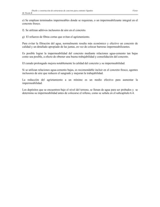 Diseño y construcción de estructuras de concreto para contener líquidos Víctor
M. Pavón R
e) Se emplean terminados impermeables donde se requieran, o un impermeabilizante integral en el
concreto fresco.
f) Se utilizan aditivos inclusores de aire en el concreto.
g) El refuerzo de fibras cortas que evitan el agrietamiento.
Para evitar la filtración del agua, normalmente resulta más económico y efectivo un concreto de
calidad y un detallado apropiado de las juntas, en vez de colocar barreras impermeabilizantes.
Es posible lograr la impermeabilidad del concreto mediante relaciones agua-cemento tan bajas
como sea posible, a efecto de obtener una buena trabajabilidad y consolidación del concreto.
El curado prolongado mejora notablemente la calidad del concreto y su impermeabilidad.
Si se utilizan relaciones agua-cemento bajas, es recomendable incluir en el concreto fresco, agentes
inclusores de aire que reducen el sangrado y mejoran la trabajabilidad.
La reducción del agrietamiento a un mínimo es un medio efectivo para aumentar la
impermeabilidad.
Los depósitos que se encuentren bajo el nivel del terreno, se llenan de agua para ser probados y se
determina su impermeabilidad antes de colocarse el relleno, como se señala en el subcapítulo 6.4.
 