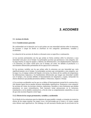 3. ACCIONES
3.1. Acciones de diseño
3.1.1. Consideraciones generales
De conformidad con la duración con la cual actúan con una intensidad máxima sobre la estructura,
las acciones o cargas de diseño se clasifican en tres categorías: permanentes, variables y
accidentales.
La valuación de las acciones de diseño se efectuará como se especifica a continuación.
a) Las acciones permanentes son las que actúan en forma contínua sobre la estructura y cuya
intensidad varía poco con el tiempo. Las principales acciones que pertenecen a esta categoría, son:
la carga muerta; la carga de equipos y tuberías; las deformaciones y los desplazamientos impuestos
a la estructura, los cuales varían poco con el tiempo; así como, los debidos al presfuerzo o a
movimientos diferenciales permanentes de los apoyos de la estructura.
b) Las acciones variables son las que actúan sobre la estructura con una intensidad que varía
significativamente con el tiempo. Las principales acciones que corresponden a esta categoría, son:
la carga viva; el empuje estático del líquido y de tierras; los efectos de los cambios de temperatura;
las deformaciones impuestas y los hundimientos diferenciales que tengan una intensidad variable
con el tiempo y las acciones debidas al funcionamiento de maquinaria y equipo, incluyendo los
efectos dinámicos que puedan presentarse debido a vibraciones, impacto o frenaje.
c) Las acciones accidentales son las que no se deben al funcionamiento normal de la construcción y
sólo durante lapsos breves pueden alcanzar intensidades significativas. Pertenecen a esta categoría:
las acciones de viento, las acciones sísmicas, explosiones, incendios y otros fenómenos que pueden
presentarse en casos extraordinarios. Será necesario tomar precauciones en la estructura,
cimentación y en los detalles constructivos, a fin de evitar su comportamiento catastrófico, en caso
de que estas acciones llegasen a tener lugar.
3.1.2. Efectos de las cargas permanentes, variables y accidentales
En el diseño de las estructuras para los depósitos de agua potable o tratada, se tomarán en cuenta los
efectos de las cargas muertas, las cargas vivas y las provocadas por el sismo y el viento, cuando
estos últimos sean significativos. Sin embargo, no será necesario diseñar para la envolvente de los
 