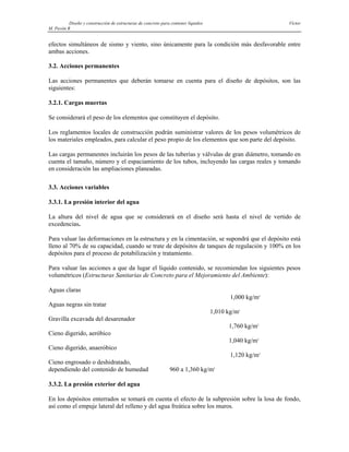 Diseño y construcción de estructuras de concreto para contener líquidos Víctor
M. Pavón R
efectos simultáneos de sismo y viento, sino únicamente para la condición más desfavorable entre
ambas acciones.
3.2. Acciones permanentes
Las acciones permanentes que deberán tomarse en cuenta para el diseño de depósitos, son las
siguientes:
3.2.1. Cargas muertas
Se considerará el peso de los elementos que constituyen el depósito.
Los reglamentos locales de construcción podrán suministrar valores de los pesos volumétricos de
los materiales empleados, para calcular el peso propio de los elementos que son parte del depósito.
Las cargas permanentes incluirán los pesos de las tuberías y válvulas de gran diámetro, tomando en
cuenta el tamaño, número y el espaciamiento de los tubos, incluyendo las cargas reales y tomando
en consideración las ampliaciones planeadas.
3.3. Acciones variables
3.3.1. La presión interior del agua
La altura del nivel de agua que se considerará en el diseño será hasta el nivel de vertido de
excedencias.
Para valuar las deformaciones en la estructura y en la cimentación, se supondrá que el depósito está
lleno al 70% de su capacidad, cuando se trate de depósitos de tanques de regulación y 100% en los
depósitos para el proceso de potabilización y tratamiento.
Para valuar las acciones a que da lugar el líquido contenido, se recomiendan los siguientes pesos
volumétricos (Estructuras Sanitarias de Concreto para el Mejoramiento del Ambiente):
Aguas claras
1,000 kg/m3
Aguas negras sin tratar
1,010 kg/m3
Gravilla excavada del desarenador
1,760 kg/m3
Cieno digerido, aeróbico
1,040 kg/m3
Cieno digerido, anaeróbico
1,120 kg/m3
Cieno engrosado o deshidratado,
dependiendo del contenido de humedad 960 a 1,360 kg/m3
3.3.2. La presión exterior del agua
En los depósitos enterrados se tomará en cuenta el efecto de la subpresión sobre la losa de fondo,
así como el empuje lateral del relleno y del agua freática sobre los muros.
 