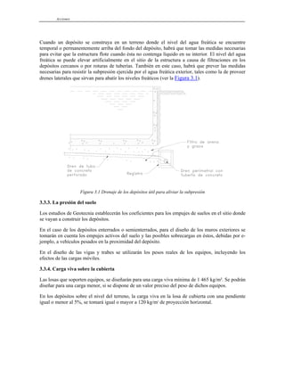 Acciones
Cuando un depósito se construya en un terreno donde el nivel del agua freática se encuentre
temporal o permanentemente arriba del fondo del depósito, habrá que tomar las medidas necesarias
para evitar que la estructura flote cuando ésta no contenga líquido en su interior. El nivel del agua
freática se puede elevar artificialmente en el sitio de la estructura a causa de filtraciones en los
depósitos cercanos o por roturas de tuberías. También en este caso, habrá que prever las medidas
necesarias para resistir la subpresión ejercida por el agua freática exterior, tales como la de proveer
drenes laterales que sirvan para abatir los niveles freáticos (ver la Figura 3.1).
Figura 3.1 Drenaje de los depósitos útil para aliviar la subpresión
3.3.3. La presión del suelo
Los estudios de Geotecnia establecerán los coeficientes para los empujes de suelos en el sitio donde
se vayan a construir los depósitos.
En el caso de los depósitos enterrados o semienterrados, para el diseño de los muros exteriores se
tomarán en cuenta los empujes activos del suelo y las posibles sobrecargas en éstos, debidas por e-
jemplo, a vehículos pesados en la proximidad del depósito.
En el diseño de las vigas y trabes se utilizarán los pesos reales de los equipos, incluyendo los
efectos de las cargas móviles.
3.3.4. Carga viva sobre la cubierta
Las losas que soporten equipos, se diseñarán para una carga viva mínima de 1 465 kg/m². Se podrán
diseñar para una carga menor, si se dispone de un valor preciso del peso de dichos equipos.
En los depósitos sobre el nivel del terreno, la carga viva en la losa de cubierta con una pendiente
igual o menor al 5%, se tomará igual o mayor a 120 kg/m2
de proyección horizontal.
 