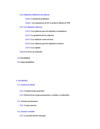 2.4.6. Depósitos cilíndricos sin cubierta
2.4.6.1. Comentario preliminar
2.4.6.2. Los comentarios de PCA, primera edición de 1942
2.4.7. Los depósitos cubiertos
2.4.7.1. Las cubiertas para los depósitos rectangulares
2.4.7.2. La geometría de las cubiertas
2.4.7.3. Las cubiertas a base de losas
2.4.7.4. Las cubiertas para los depósitos circulares
2.4.7.5. Las cúpulas
2.4.8. Las torres de oscilación
2.5. Durabilidad
2.6. Impermeabilidad
3. ACCIONES
3.1. Acciones de diseño
3.1.1. Consideraciones generales
3.1.2. Efectos de las cargas permanentes, variables y accidentales
3.2. Acciones permanentes
3.2.1. Cargas muertas
3.3. Acciones variables
3.3.1. La presión interior del agua
 