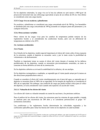 Diseño y construcción de estructuras de concreto para contener líquidos Víctor
M. Pavón R
En los depósitos enterrados, la carga viva en la losa de cubierta no será menor a 400 kg/m2
de
proyección horizontal más una sobrecarga equivalente al peso de un relleno de 60 cm. Este último
se considerará como una carga muerta.1
3.3.5. Carga viva en escaleras y plataformas
En escaleras y plataformas se considerará una carga concentrada móvil de 500 kg. Los barandales
se diseñarán para una carga concentrada de 100 kg actuando en cualquier punto del pasamanos y en
cualquier dirección.
3.3.6. Otras acciones variables
Otros valores de las cargas vivas para los cambios de temperatura podrán tomarse de los
reglamentos locales y se considerarán las condiciones locales, pero con un diferencial de
temperatura no inferior a los 20°C.
3.4. Acciones accidentales
3.4.1.Viento
En el diseño de los depósitos, tendrá especial importancia el efecto del viento sobre el área expuesta
de la estructura, cuando el depósito se encuentre vacío y por lo tanto exista la posibilidad de
volcamiento o de deslizamiento.
También es importante tomar en cuenta el efecto del viento durante el montaje de los tableros
prefabricados de los depósitos, cuando se encuentren provisionalmente sostenidos, en tanto se
conectan en forma definitiva al resto de la construcción.
En los depósitos cubiertos se revisará la estabilidad de la cubierta y de sus anclajes.
En los depósitos rectangulares o cuadrados, se supondrá que el viento puede actuar por lo menos en
dos direcciones perpendiculares entre sí.
Cuando se considere el efecto del viento simultáneamente con el peso del agua, se supondrá que el
depósito se encuentra lleno al 100% de su capacidad. En los tanques de regulación se considerará el
80% de su capacidad. Sin embargo, una condición de carga que puede resultar crítica para el volteo
del depósito, es la de considerarlo vacío cuando está expuesto a la acción del viento.
3.4.1.1. Valuación de los efectos del viento
Los efectos del viento se valuarán tomando en cuenta las succiones y las presiones estáticas.
Para el análisis de los efectos del viento, las estructuras para los sistemas de agua potable y tratada
se analizan para una recurrencia de 200 años y se consideran pertenecientes al grupo “A”
(estructuras esenciales).
Las condiciones y los reglamentos locales determinarán las velocidades regionales y los
coeficientes aplicables para valuar las fuerzas del viento en los depósitos en cada localidad.
1
En el ejemplo numérico de un depósito circular que se presenta más adelante y que sigue lo propuesto por la PCA para el
empuje de la sobrecarga sobre la pared del tanque, se emplea un relleno de 90 cm y se le da el tratamiento de carga viva, con un factor
de carga de 1.7.
 