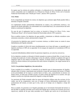Acciones
Se sugiere que los criterios de análisis utilizados y la obtención de las velocidades de diseño del
viento, concuerden con lo establecido en el Manual de Diseño de Obras Civiles de la Comisión
Federal de Electricidad, tomo “Diseño por Viento”, edición 1993 o posterior.
3.4.2. Sismo
Se ha comprobado que durante los sismos, los depósitos que contienen algún fluido pueden fallar y
derramar el líquido contenido.
Los reglamentos locales suministrarán información en cuanto a los coeficientes sísmicos y los
espectros de diseño aplicables, de conformidad con la sismicidad local y las características del suelo
donde se construyan los depósitos.
En caso de que el reglamento local no exista, se recurrirá al Manual de Obras Civiles, tomo
“Diseño por Sismo”, de la Comisión Federal de Electricidad, edición 1993 o posterior.
Para su análisis sísmico, los depósitos de agua potable y tratamiento se deberán considerar como
estructuras esenciales, es decir, pertenecientes al grupo “A”.
Al proyectar los depósitos para resisitir la acciones sísmicas, se deberá tomar en cuenta la masa
hidrodinámica del líquido contenido.
Cuando se considere el efecto del sismo simultáneamente con el peso del agua, se supondrá que el
depósito está lleno al 100% de su capacidad. En los tanques de regulación se considerará el 80% de
su capacidad.
La presión hidrodinámica deberá incluir las presiones impulsivas, así como las convectivas.
En los depósitos cerrados se efectuará el diseño tomando en cuenta un borde libre, el cual evite que
el oleaje provocado por el sismo sobrecargue la losa de cubierta, mediante el golpeteo del agua al
chapotear sobre la cara inferior de dicha losa. Además, el diseño sísmico de los depósitos deberá
incluir los efectos sísmicos de las presiones del suelo exterior al depósito y las cargas muertas de la
estructura.
3.4.2.1. Las presiones impulsivas y las convectivas
Como resultado de un temblor, el contenido de un depósito para el almacenamiento de líquidos,
ubicado sobre el terreno, experimenta una oscilación a causa del movimiento del terreno. El fluido
en las proximidades de los muros se acelera hacia un lado y otro, esencialmente al unísono con
dichos muros, en tanto que el fluido cercano a la parte central del depósito no se acelera, sino que
tenderá a oscilar con el periodo natural del chapoteo u oleaje del líquido.
Las presiones del fluido actuando sobre los muros del depósito reflejan estas dos acciones, de las
cuales, una de las componentes varía con el tiempo en forma directamente proporcional a las
aceleraciones del terreno, en tanto que la otra, varía en el tiempo con el chapoteo u oleaje del
líquido.
Para su estudio, las presiones en el líquido generadas por el movimiento horizontal del terreno se
han dividido en aquellas asociadas con la inercia del líquido que se acelera con el terreno (presiones
impulsivas), además de las que están asociadas con el líquido que oscila con el movimiento de
 